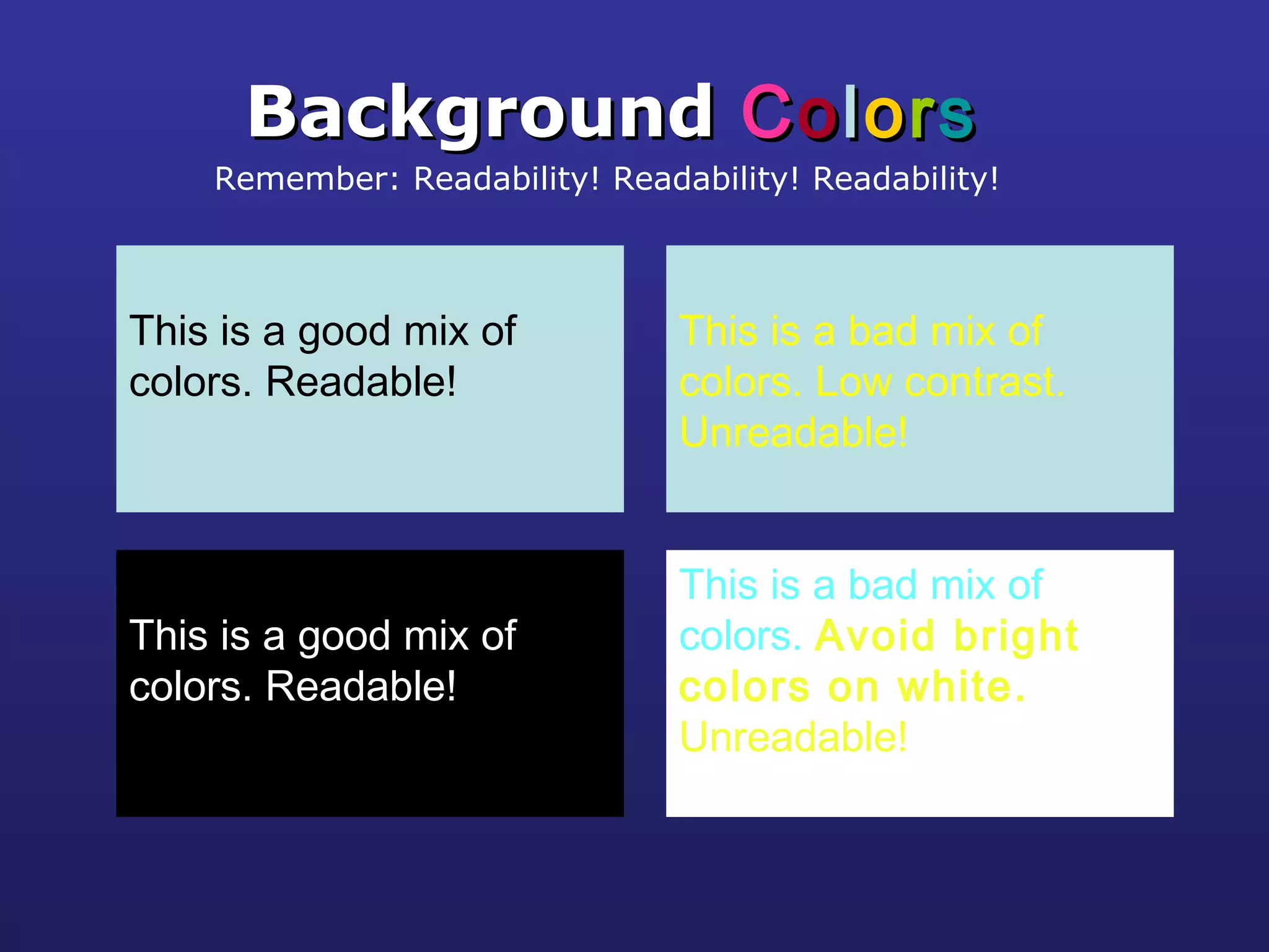 This is a good mix of
colors. Readable!
BackgroundBackground CCoolloorrss
Remember: Readability! Readability! Readability!
This is a bad mix of
colors. Low contrast.
Unreadable!
This is a good mix of
colors. Readable!
This is a bad mix of
colors. Avoid bright
colors on white.
Unreadable!
 