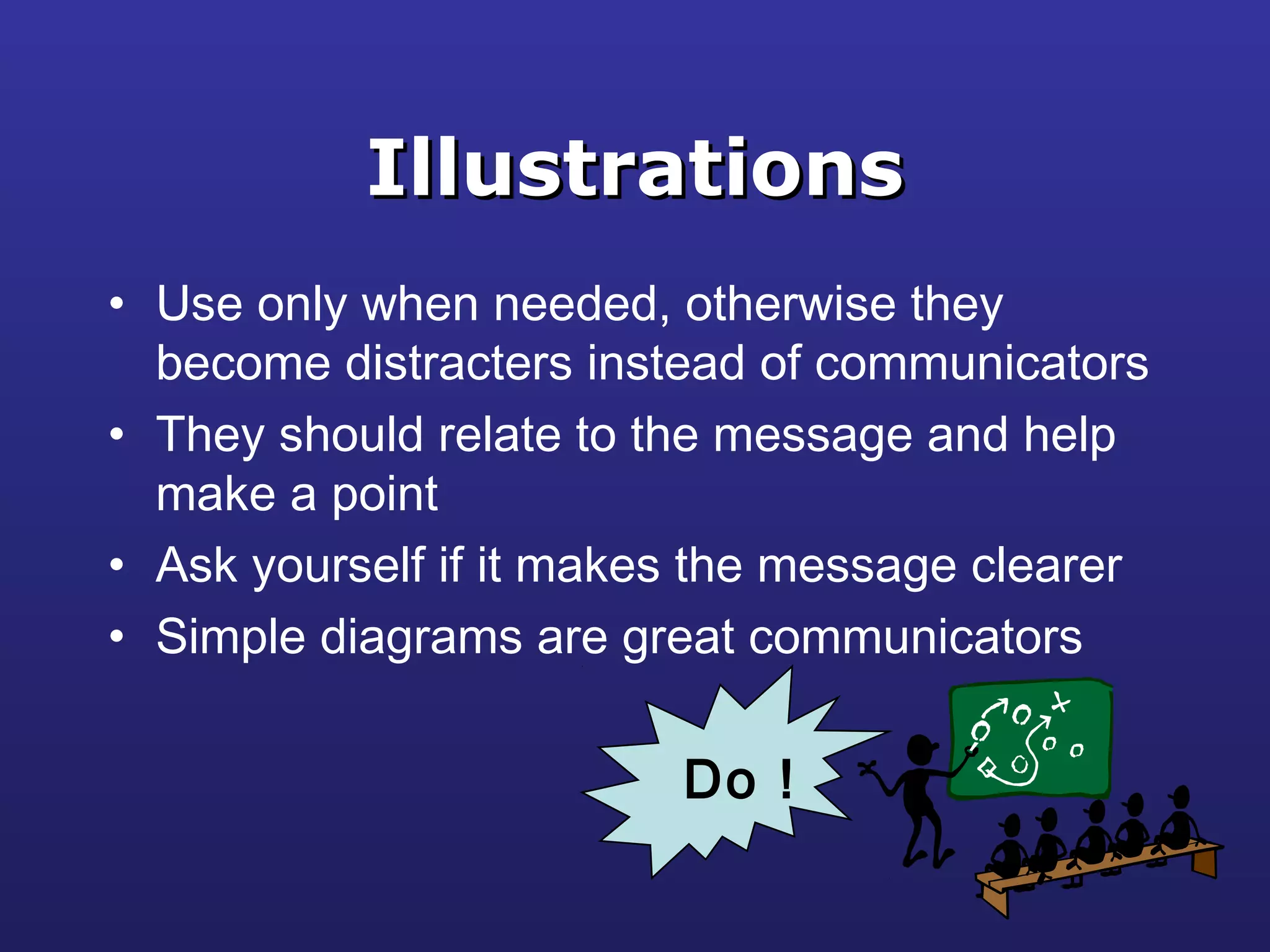 IllustrationsIllustrations
• Use only when needed, otherwise they
become distracters instead of communicators
• They should relate to the message and help
make a point
• Ask yourself if it makes the message clearer
• Simple diagrams are great communicators
Do !
 
