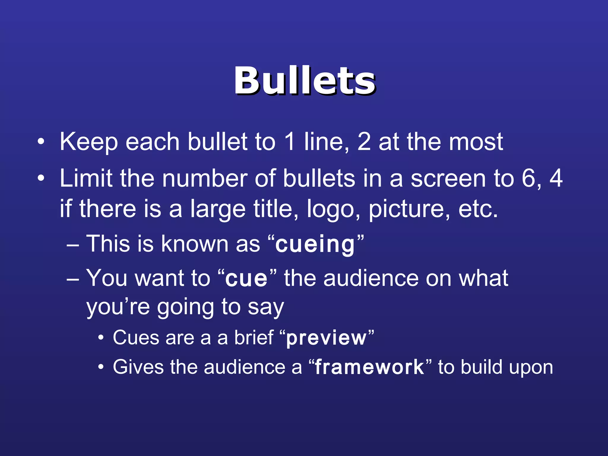 BulletsBullets
• Keep each bullet to 1 line, 2 at the most
• Limit the number of bullets in a screen to 6, 4
if there is a large title, logo, picture, etc.
– This is known as “cueing”
– You want to “cue” the audience on what
you’re going to say
• Cues are a a brief “preview”
• Gives the audience a “framework” to build upon
 