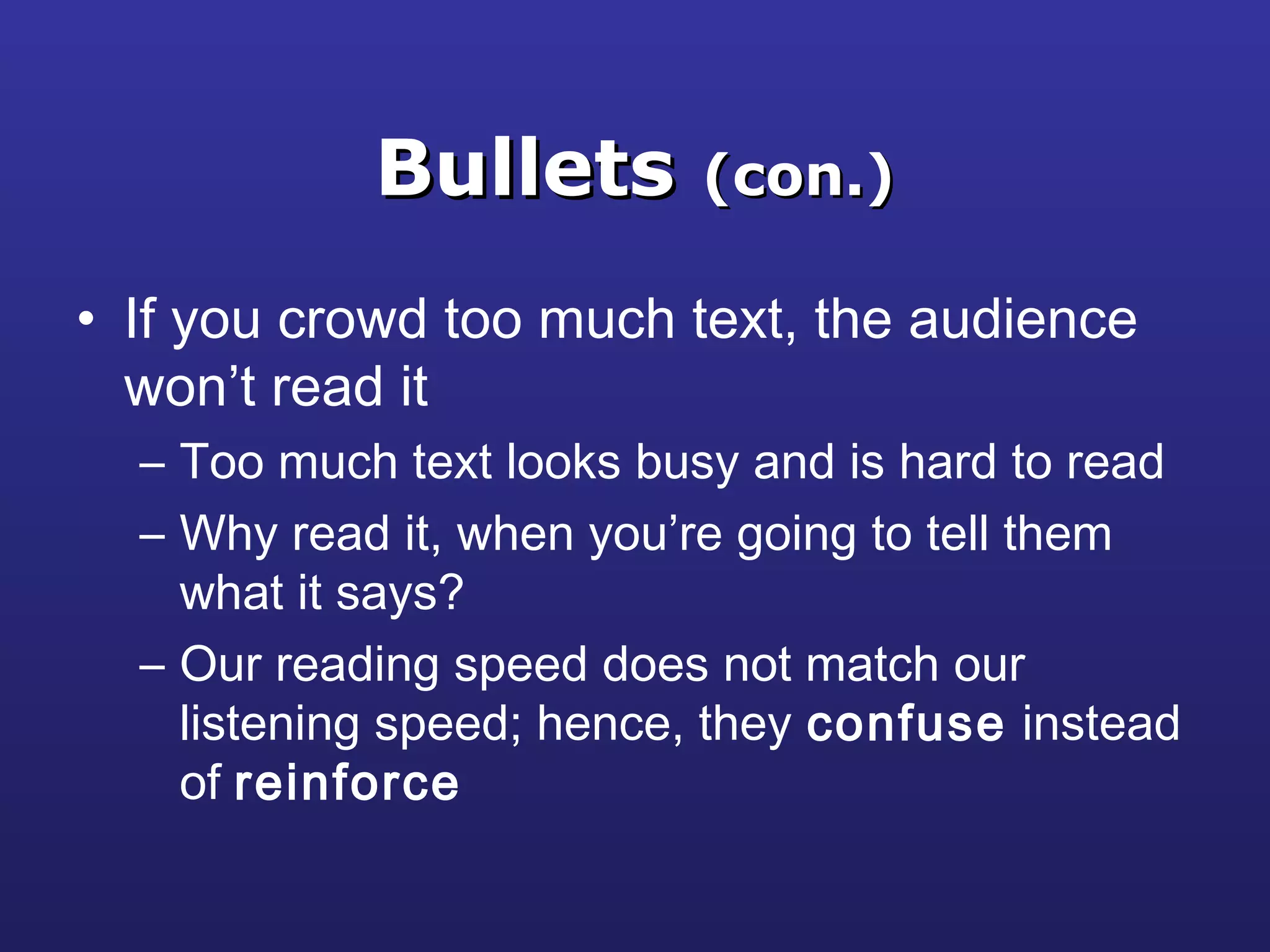 BulletsBullets (con.)(con.)
• If you crowd too much text, the audience
won’t read it
– Too much text looks busy and is hard to read
– Why read it, when you’re going to tell them
what it says?
– Our reading speed does not match our
listening speed; hence, they confuse instead
of reinforce
 