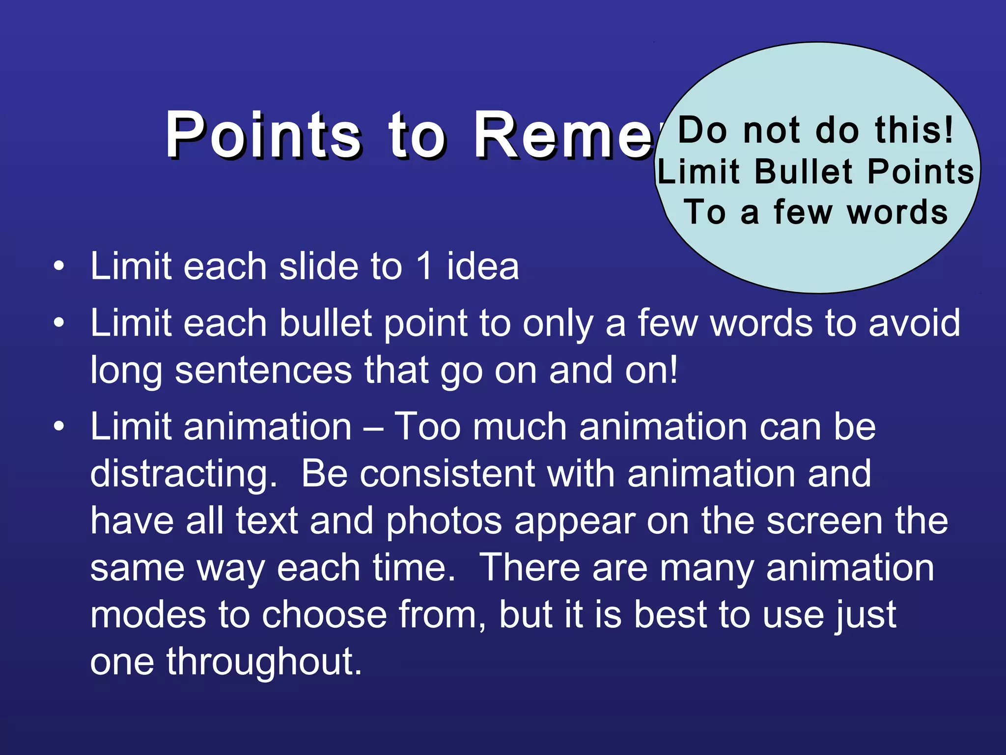 Points to RememberPoints to Remember
• Limit each slide to 1 idea
• Limit each bullet point to only a few words to avoid
long sentences that go on and on!
• Limit animation – Too much animation can be
distracting. Be consistent with animation and
have all text and photos appear on the screen the
same way each time. There are many animation
modes to choose from, but it is best to use just
one throughout.
Do not do this!
Limit Bullet Points
To a few words
 