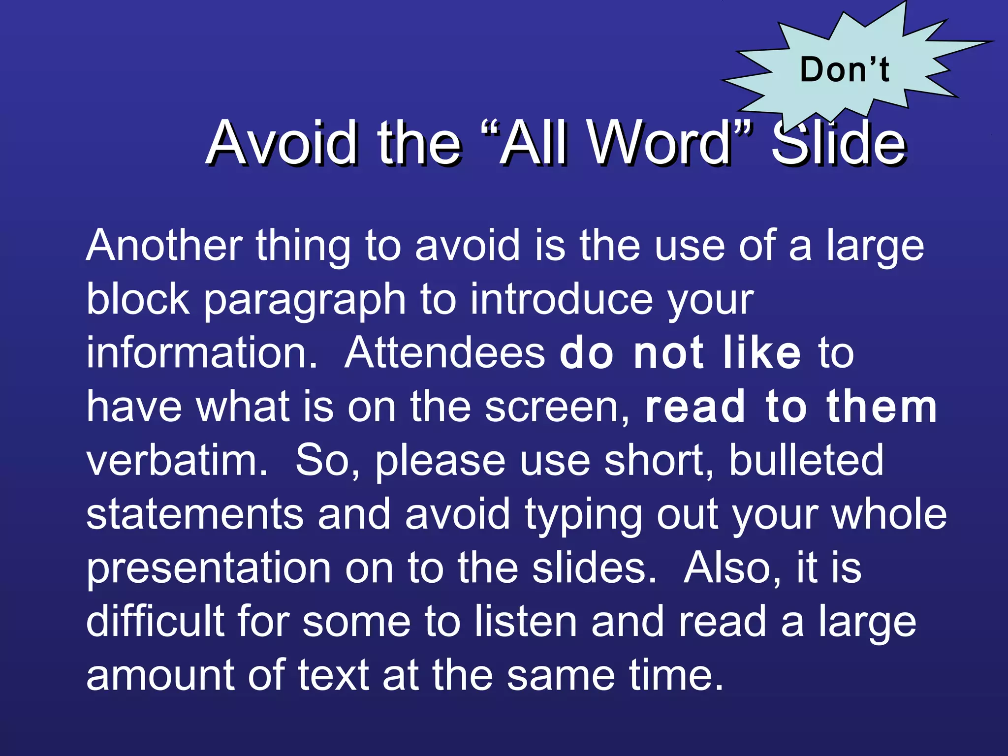 Avoid the “All Word” SlideAvoid the “All Word” Slide
Another thing to avoid is the use of a large
block paragraph to introduce your
information. Attendees do not like to
have what is on the screen, read to them
verbatim. So, please use short, bulleted
statements and avoid typing out your whole
presentation on to the slides. Also, it is
difficult for some to listen and read a large
amount of text at the same time.
Don’t
 