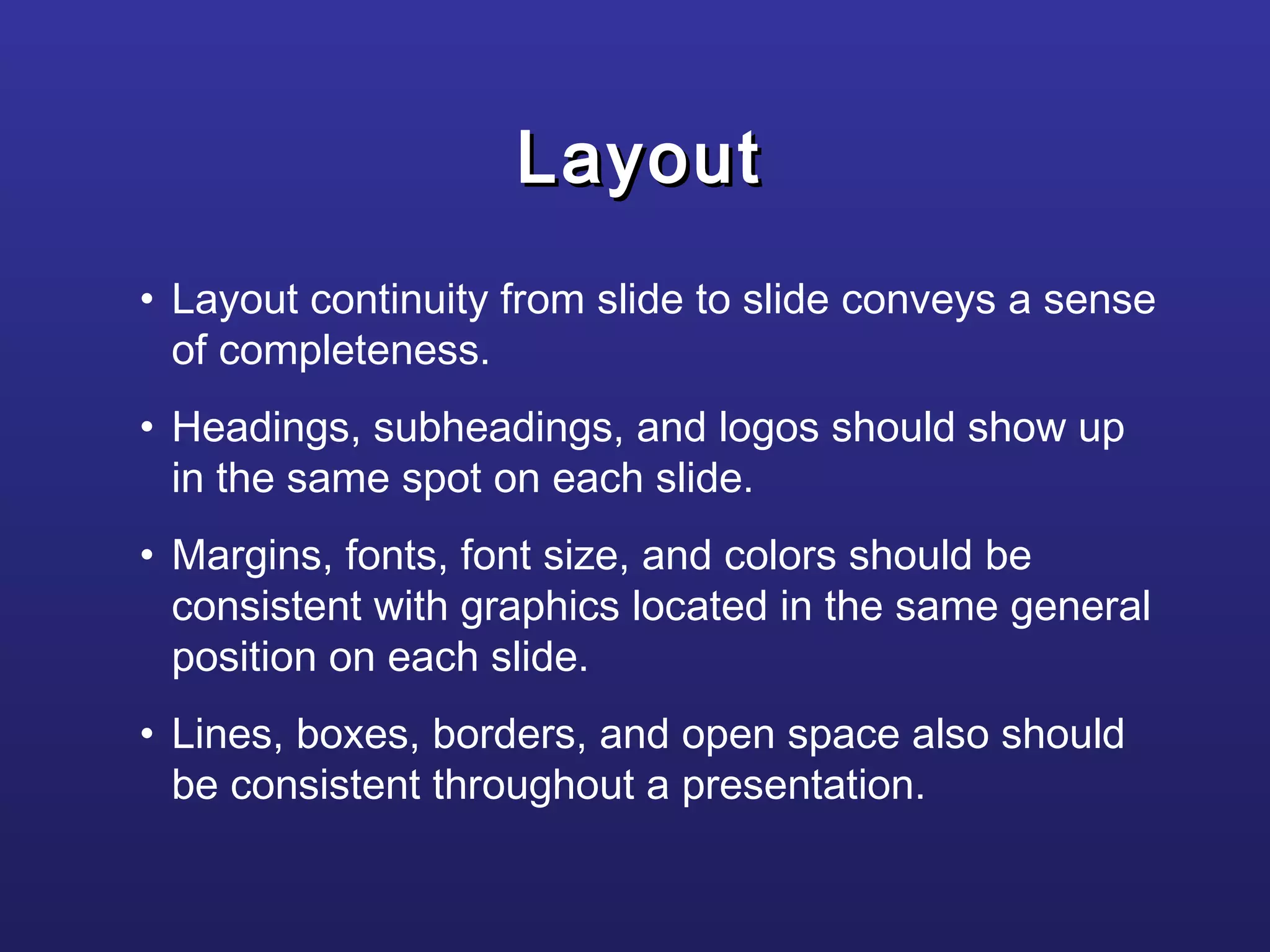 • Layout continuity from slide to slide conveys a sense
of completeness.
• Headings, subheadings, and logos should show up
in the same spot on each slide.
• Margins, fonts, font size, and colors should be
consistent with graphics located in the same general
position on each slide.
• Lines, boxes, borders, and open space also should
be consistent throughout a presentation.
LayoutLayout
 