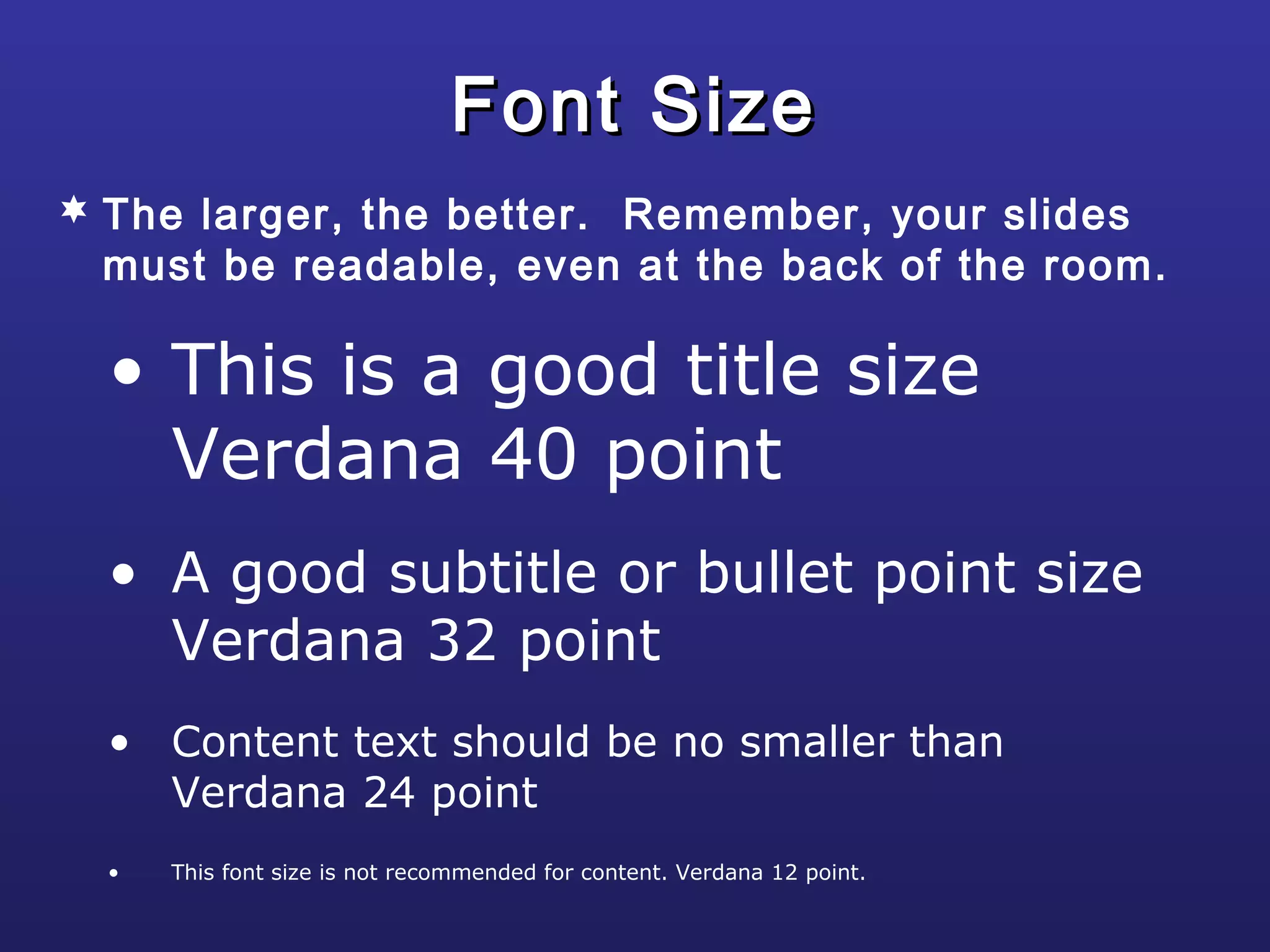 • This is a good title size
Verdana 40 point
• A good subtitle or bullet point size
Verdana 32 point
• Content text should be no smaller than
Verdana 24 point
• This font size is not recommended for content. Verdana 12 point.
Font SizeFont Size
 The larger, the better. Remember, your slides
must be readable, even at the back of the room.
 