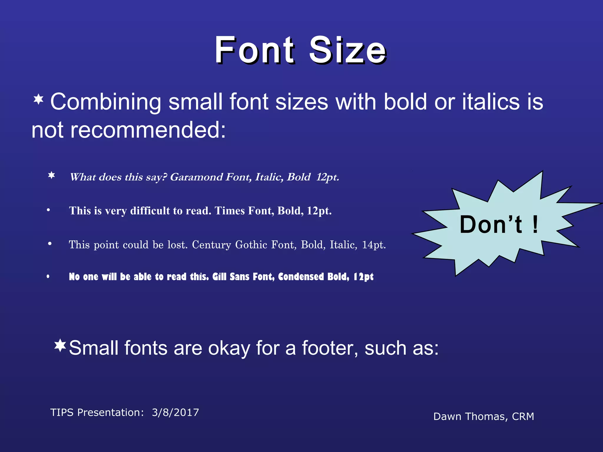 TIPS Presentation: 3/8/2017 Dawn Thomas, CRM
Don’t !
Font SizeFont Size
 What does this say? Garamond Font, Italic, Bold 12pt.
• This is very difficult to read. Times Font, Bold, 12pt.
• This point could be lost. Century Gothic Font, Bold, Italic, 14pt.
• No one will be able to read this. Gill Sans Font, Condensed Bold, 12pt
 Combining small font sizes with bold or italics is
not recommended:
Small fonts are okay for a footer, such as:
 