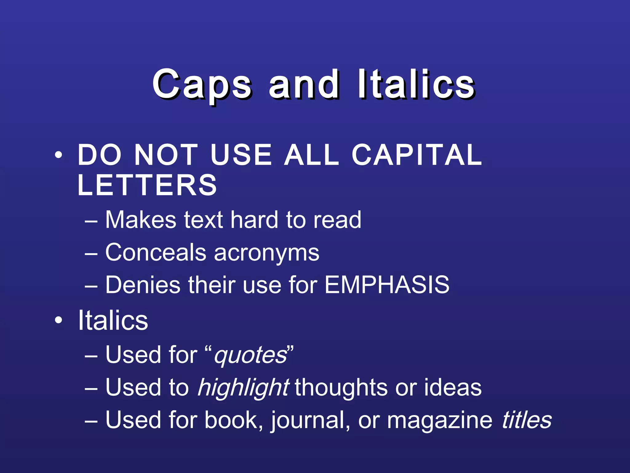 Caps and ItalicsCaps and Italics
• DO NOT USE ALL CAPITAL
LETTERS
– Makes text hard to read
– Conceals acronyms
– Denies their use for EMPHASIS
• Italics
– Used for “quotes”
– Used to highlight thoughts or ideas
– Used for book, journal, or magazine titles
 
