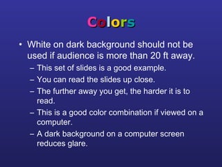 CCoolloorrss
• White on dark background should not be
used if audience is more than 20 ft away.
– This set of slides is a good example.
– You can read the slides up close.
– The further away you get, the harder it is to
read.
– This is a good color combination if viewed on a
computer.
– A dark background on a computer screen
reduces glare.
 