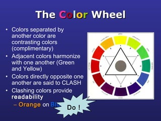 TheThe CCoolloorr WheelWheel
• Colors separated by
another color are
contrasting colors
(complimentary)
• Adjacent colors harmonize
with one another (Green
and Yellow)
• Colors directly opposite one
another are said to CLASH
• Clashing colors provide
readability
– OrangeOrange on BlueBlue
Do !
 
