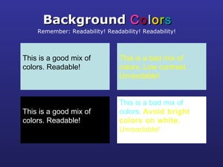 This is a good mix of
colors. Readable!
BackgroundBackground CCoolloorrss
Remember: Readability! Readability! Readability!
This is a bad mix of
colors. Low contrast.
Unreadable!
This is a good mix of
colors. Readable!
This is a bad mix of
colors. Avoid bright
colors on white.
Unreadable!
 