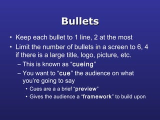 BulletsBullets
• Keep each bullet to 1 line, 2 at the most
• Limit the number of bullets in a screen to 6, 4
if there is a large title, logo, picture, etc.
– This is known as “cueing”
– You want to “cue” the audience on what
you’re going to say
• Cues are a a brief “preview”
• Gives the audience a “framework” to build upon
 