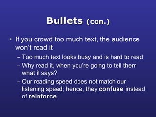 BulletsBullets (con.)(con.)
• If you crowd too much text, the audience
won’t read it
– Too much text looks busy and is hard to read
– Why read it, when you’re going to tell them
what it says?
– Our reading speed does not match our
listening speed; hence, they confuse instead
of reinforce
 
