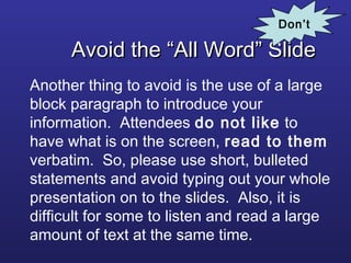 Avoid the “All Word” SlideAvoid the “All Word” Slide
Another thing to avoid is the use of a large
block paragraph to introduce your
information. Attendees do not like to
have what is on the screen, read to them
verbatim. So, please use short, bulleted
statements and avoid typing out your whole
presentation on to the slides. Also, it is
difficult for some to listen and read a large
amount of text at the same time.
Don’t
 