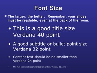 • This is a good title size
Verdana 40 point
• A good subtitle or bullet point size
Verdana 32 point
• Content text should be no smaller than
Verdana 24 point
• This font size is not recommended for content. Verdana 12 point.
Font SizeFont Size
 The larger, the better. Remember, your slides
must be readable, even at the back of the room.
 