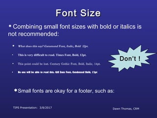TIPS Presentation: 3/8/2017 Dawn Thomas, CRM
Don’t !
Font SizeFont Size
 What does this say? Garamond Font, Italic, Bold 12pt.
• This is very difficult to read. Times Font, Bold, 12pt.
• This point could be lost. Century Gothic Font, Bold, Italic, 14pt.
• No one will be able to read this. Gill Sans Font, Condensed Bold, 12pt
 Combining small font sizes with bold or italics is
not recommended:
Small fonts are okay for a footer, such as:
 