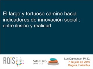 El largo y tortuoso camino hacia
indicadores de innovación social :
entre ilusión y realidad
Luc Dancause, Ph.D.
7 de julio de 2016
Bogotá, Colombia
 