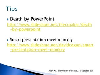 Death by PowerPointhttp://www.slideshare.net/thecroaker/death-by-powerpointSmart presentation meet monkeyhttp://www.slideshare.net/davidcoxon/smart-presentation-meet-monkeyASLA XXII Biennial Conference 2-5 October 2011Tips