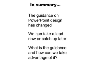In summary…

The guidance on
PowerPoint design
has changed

We can take a lead
now or catch up later

What is the guidance
and how can we take
advantage of it?
 