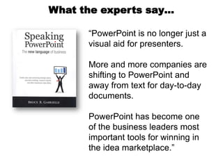 What the experts say…

      “PowerPoint is no longer just a
      visual aid for presenters.

      More and more companies are
      shifting to PowerPoint and
      away from text for day-to-day
      documents.

      PowerPoint has become one
      of the business leaders most
      important tools for winning in
      the idea marketplace.”
 