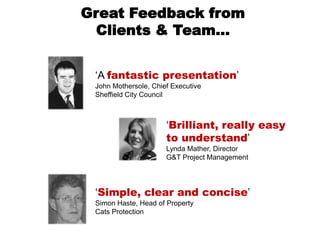 Great Feedback from
  Clients & Team…


 „A fantastic presentation‟
 John Mothersole, Chief Executive
 Sheffield City Council



                      „Brilliant, really easy
                      to understand‟
                      Lynda Mather, Director
                      G&T Project Management




 „Simple, clear and concise‟
 Simon Haste, Head of Property
 Cats Protection
 