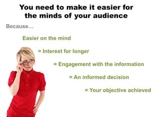 You need to make it easier for
    the minds of your audience
Because…

    Easier on the mind

           = Interest for longer

                 = Engagement with the information

                       = An informed decision

                              = Your objective achieved
 