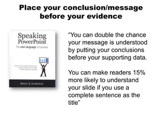 Place your conclusion/message
     before your evidence

           “You can double the chance
           your message is understood
           by putting your conclusions
           before your supporting data.

           You can make readers 15%
           more likely to understand
           your slide if you use a
           complete sentence as the
           title”
 