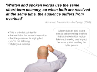 ‘Written and spoken words use the same
short-term memory, so when both are received
at the same time, the audience suffers from
overload’
                                   Advanced Presentations by Design (2008)


                                               Asgdhi sjdsdk djfkl lsksld
 • This is a bullet pointed list            sdlsks kddloe lksdop eoekos
 • that contains the same information         fkd ldkfo slkd dfklor mdldo
 • that the presenter is saying but         lskso not making any impact
 • you‟re not listening                      because you‟re reading the
 • whilst your reading                               bullet points!
 