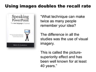 Using images doubles the recall rate

              “What technique can make
              twice as many people
              remember your idea?

              The difference in all the
              studies was the use of visual
              imagery.

              This is called the picture-
              superiority effect and has
              been well known for at least
              40 years.”
 
