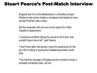 Stuart Pearce’s Post-Match Interview

     England lost 3-2 to the Netherlands in a friendly as Arjen
     Robben's late winner halted a comeback that looked to have
     earned Pearce's side a draw.

     But the emphasis will now turn to the search for Fabio
     Capello's replacement.

     "I would be confident taking the squad to the Euros, that
     wouldn't daunt me at all," said Pearce.

     "I don't think after that period I have the experience for the
     job. All I'm doing is buying the Football Association some
     time.

     "The full-time manager of England at this moment in time is
     probably somebody else, not me."
 