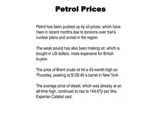 Petrol Prices

Petrol has been pushed up by oil prices, which have
risen in recent months due to tensions over Iran's
nuclear plans and unrest in the region.

The weak pound has also been making oil, which is
bought in US dollars, more expensive for British
buyers.

The price of Brent crude oil hit a 43-month high on
Thursday, peaking at $128.40 a barrel in New York.

The average price of diesel, which was already at an
all-time high, continued to rise to 144.67p per litre,
Experian Catalist said.
 