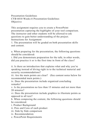 Presentation Guidelines
CYB 6010 Weeks-6 Presentation Guidelines
Objective
This assignment requires you to create a PowerPoint
presentation capturing the highlights of your tool comparison.
The instructor and other students will be allowed to ask
questions to gain better understanding of the project.
Instructions for Assignment
1. The presentation will be graded on both presentation skills
and content.
a. When preparing for the presentation, the following questions
should be considered:
i. Did you demonstrate preparation for the talk; in other words,
did you practice it or is the first time in front of the class?
ii. Is there an introduction that explains what and why you’re
speaking instead of diving right in to the technical material and
security recommendations?
iii. Are the main points are clear? (See content notes below for
recommended main points.)
iv. Does the presentation include organized concluding
remarks?
v. Is the presentation no less than 15 minutes and not more than
20 minutes?
vi. Does the presentation include graphics to illustrate points as
opposed to all text?
b. When composing the content, the following questions should
be considered:
i. Product Background
ii. Pros and Cons of each product
iii. Side by Side comparison
iv. Recommendation
c. PowerPoint Requirements
 