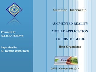 Summer Internship

AUGMENTED REALITY
Presented by
MAALEJ YESSINE

MOBILE APPLICATION
TOURISTIC GUIDE

Supervised by
M. MEHDI MOHAMED

Host Organisme

DATE : October 9th 2013

 