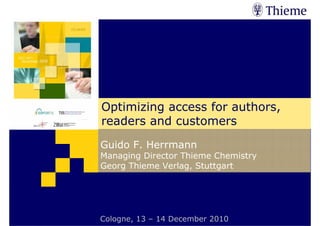 Expert Conference on Open Access and Open Data, Cologne December 2010
Optimizing access for authors, readers and customers


1   Introduction                      2   Open Access        3   Conclusion




                                 Optimizing access for authors,
                                 readers and customers
                                Guido F. Herrmann
                                Managing Director Thieme Chemistry
                                Georg Thieme Verlag, Stuttgart




                                Cologne,Georg– 14 December 2010
                                      © 13 Thieme Verlag KG, 2010
 
