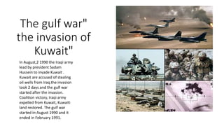 The gulf war"
the invasion of
Kuwait"
In August,2 1990 the Iraqi army
lead by president Sadam
Hussein to invade Kuwait .
Kuwait are accused of stealing
oil wells from Iraq.the invasion
took 2 days and the gulf war
started after the invasion.
Coalition victory, Iraqi army
expelled from Kuwait, Kuwaiti
land restored. The gulf war
started in August 1990 and it
ended in February 1991.
 
