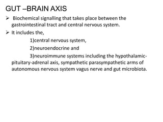 GUT –BRAIN AXIS
 Biochemical signalling that takes place between the
gastrointestinal tract and central nervous system.
 It includes the,
1)central nervous system,
2)neuroendocrine and
3)neuroimmune systems including the hypothalamic-
pituitary-adrenal axis, sympathetic parasympathetic arms of
autonomous nervous system vagus nerve and gut microbiota.
 