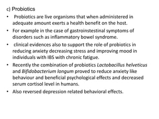 c) Probiotics
• Probiotics are live organisms that when administered in
adequate amount exerts a health benefit on the host.
• For example in the case of gastroinstestinal symptoms of
disorders such as inflammatory bowel syndrome.
• clinical evidences also to support the role of probiotics in
reducing anxiety decreasing stress and improving mood in
individuals with IBS with chronic fatigue.
• Recently the combination of probiotics Lactobacillus helveticus
and Bifidobacterium longum proved to reduce anxiety like
behaviour and beneficial psychological effects and decreased
serum cortisol level in humans.
• Also reversed depression related behavioral effects.
 