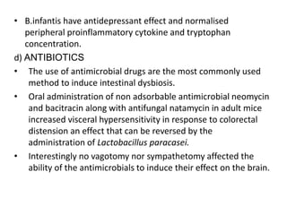 • B.infantis have antidepressant effect and normalised
peripheral proinflammatory cytokine and tryptophan
concentration.
d) ANTIBIOTICS
• The use of antimicrobial drugs are the most commonly used
method to induce intestinal dysbiosis.
• Oral administration of non adsorbable antimicrobial neomycin
and bacitracin along with antifungal natamycin in adult mice
increased visceral hypersensitivity in response to colorectal
distension an effect that can be reversed by the
administration of Lactobacillus paracasei.
• Interestingly no vagotomy nor sympathetomy affected the
ability of the antimicrobials to induce their effect on the brain.
 