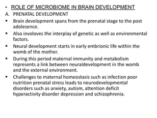 • ROLE OF MICROBIOME IN BRAIN DEVELOPMENT
A. PRENATAL DEVELOPMENT
 Brain development spans from the prenatal stage to the post
adolesence.
 Also involoves the interplay of genetic as well as environmental
factors.
 Neural development starts in early embrionic life within the
womb of the mother.
 During this period maternal immunity and metabolism
represents a link between neuraldevelopment in the womb
and the external environment.
 Challenges to maternal homeostasis such as infection poor
nutrition prenatal stress leads to neurodevelopmental
disorders such as anxiety, autism, attention deficit
hyperactivity disorder depression and schizophrenia.
 