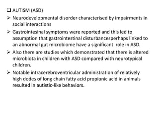  AUTISM (ASD)
 Neurodevelopmental disorder characterised by impairments in
social interactions
 Gastrointesinal symptoms were reported and this led to
assumption that gastrointestinal disturbancesperhaps linked to
an abnormal gut microbiome have a significant role in ASD.
 Also there are studies which demonstrated that there is altered
microbiota in children with ASD compared with neurotypical
children.
 Notable intracerebroventricular administration of relatively
high dodes of long chain fatty acid propionic acid in animals
resulted in autistic-like behaviors.
 