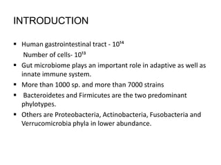 INTRODUCTION
 Human gastrointestinal tract - 10¹⁴
Number of cells- 10¹³
 Gut microbiome plays an important role in adaptive as well as
innate immune system.
 More than 1000 sp. and more than 7000 strains
 Bacteroidetes and Firmicutes are the two predominant
phylotypes.
 Others are Proteobacteria, Actinobacteria, Fusobacteria and
Verrucomicrobia phyla in lower abundance.
 