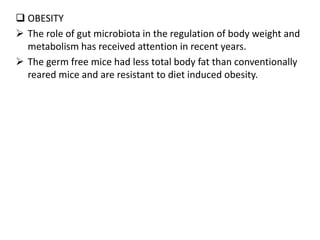 OBESITY
 The role of gut microbiota in the regulation of body weight and
metabolism has received attention in recent years.
 The germ free mice had less total body fat than conventionally
reared mice and are resistant to diet induced obesity.
 