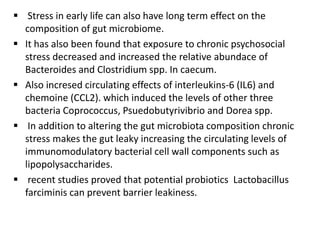  Stress in early life can also have long term effect on the
composition of gut microbiome.
 It has also been found that exposure to chronic psychosocial
stress decreased and increased the relative abundace of
Bacteroides and Clostridium spp. In caecum.
 Also incresed circulating effects of interleukins-6 (IL6) and
chemoine (CCL2). which induced the levels of other three
bacteria Coprococcus, Psuedobutyrivibrio and Dorea spp.
 In addition to altering the gut microbiota composition chronic
stress makes the gut leaky increasing the circulating levels of
immunomodulatory bacterial cell wall components such as
lipopolysaccharides.
 recent studies proved that potential probiotics Lactobacillus
farciminis can prevent barrier leakiness.
 