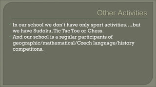  In

our school we don‘t have only sport activities…,but
we have Sudoku, Tic Tac Toe or Chess.
 And our school is a regular participants of
geographic/mathematical/Czech language/history
competitons.

 