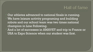 Our

athletes advanced to national finals in running.
 We have leisure activity programing and building
robots and our school team was two times national
champion in Line Following.
 And a lot of successes in AMAVET and trip to France or
USA to Expo Science when our student was first.

 