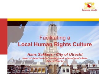 112/06/2014 1
Facilitating a
Local Human Rights Culture
Hans Sakkers / City of Utrecht
head of department of strategy and international affairs
City of Utrecht
 