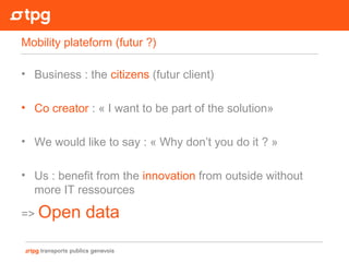 • Business : the citizens (futur client)
• Co creator : « I want to be part of the solution»
• We would like to say : « Why don’t you do it ? »
• Us : benefit from the innovation from outside without
more IT ressources
=> Open data
Mobility plateform (futur ?)
 