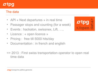 • API « Next departures » in real time
• Passager stops and counting (for a week)
• Events : hackaton, swissnex, Lift, …,
• Licence : « open licence »
• Pricing : free till 5000 hits/day
• Documentation : in french and english
=> 2013 : First swiss transportation operator to open real
time data
The data
 