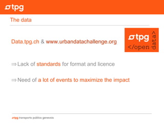Data.tpg.ch & www.urbandatachallenge.org
⇒Lack of standards for format and licence
⇒Need of a lot of events to maximize the impact
The data
 