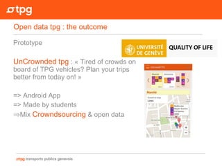 Prototype
UnCrownded tpg : « Tired of crowds on
board of TPG vehicles? Plan your trips
better from today on! »
=> Android App
=> Made by students
⇒Mix Crowndsourcing & open data
Open data tpg : the outcome
 