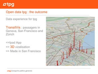 Data experience for tpg
TransitVis : passagers in
Geneva, San Francisco and
Zürich
=>Ipad App
=> 3D vizalisation
=> Made in San Francisco
Open data tpg : the outcome
 
