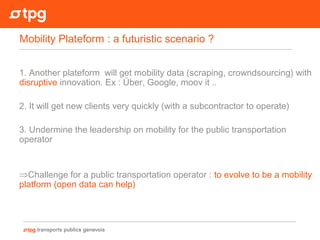 1. Another plateform will get mobility data (scraping, crowndsourcing) with
disruptive innovation. Ex : Über, Google, moov it ..
2. It will get new clients very quickly (with a subcontractor to operate)
3. Undermine the leadership on mobility for the public transportation
operator
⇒Challenge for a public transportation operator : to evolve to be a mobility
platform (open data can help)
Mobility Plateform : a futuristic scenario ?
 
